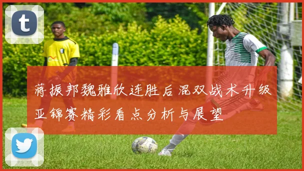 蒋振邦魏雅欣连胜后混双战术升级亚锦赛精彩看点分析与展望