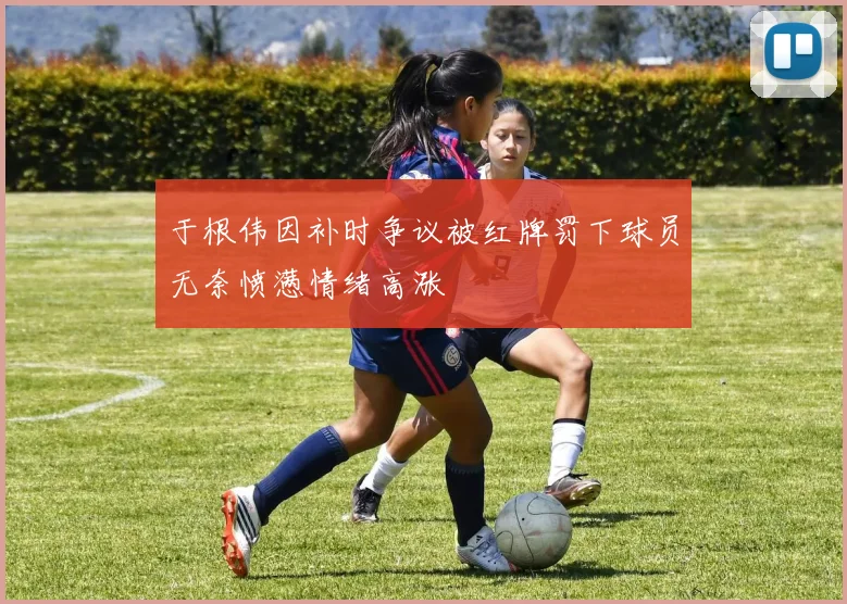 于根伟因补时争议被红牌罚下球员无奈愤懑情绪高涨