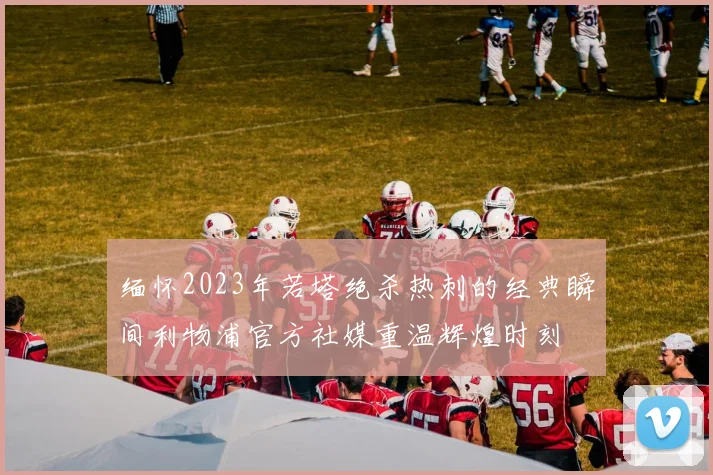 缅怀2023年若塔绝杀热刺的经典瞬间利物浦官方社媒重温辉煌时刻