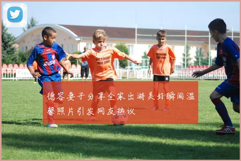 德容妻子分享全家出游美好瞬间温馨照片引发网友热议