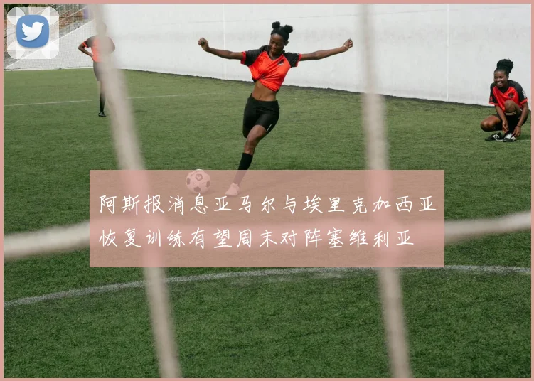 阿斯报消息亚马尔与埃里克加西亚恢复训练有望周末对阵塞维利亚