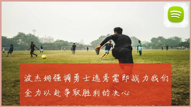 波杰姆强调勇士选秀需即战力我们全力以赴争取胜利的决心