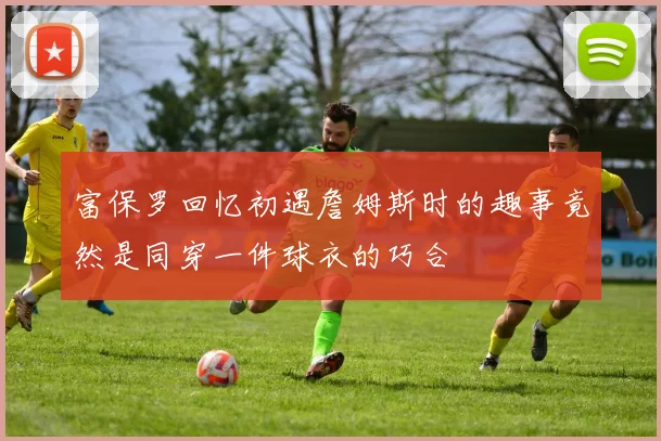 富保罗回忆初遇詹姆斯时的趣事竟然是同穿一件球衣的巧合