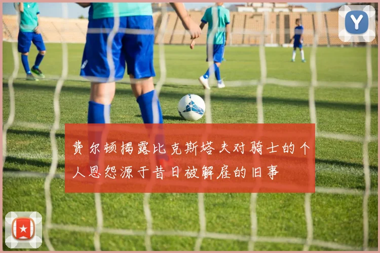 费尔顿揭露比克斯塔夫对骑士的个人恩怨源于昔日被解雇的旧事