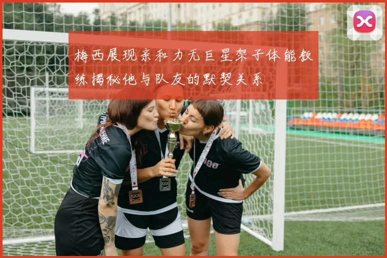 梅西展现亲和力无巨星架子体能教练揭秘他与队友的默契关系