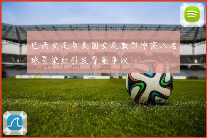 巴西女足与美国女足激烈冲突八名球员染红引发尊重争议