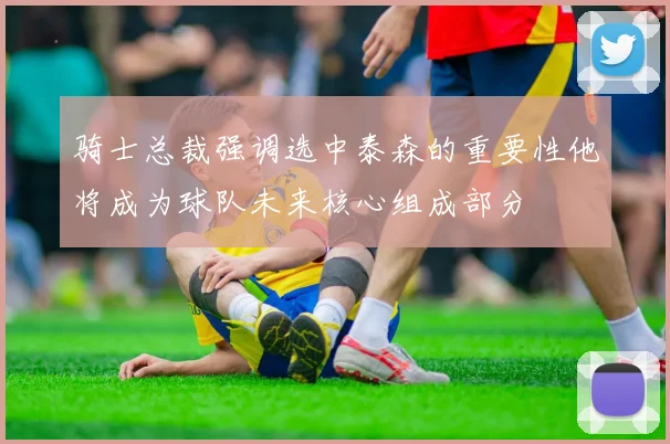 骑士总裁强调选中泰森的重要性他将成为球队未来核心组成部分