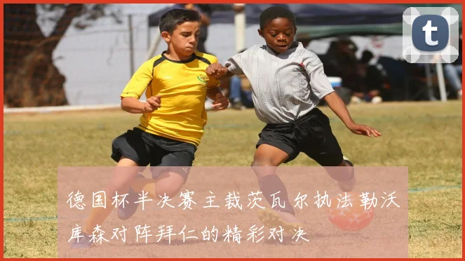 德国杯半决赛主裁茨瓦尔执法勒沃库森对阵拜仁的精彩对决