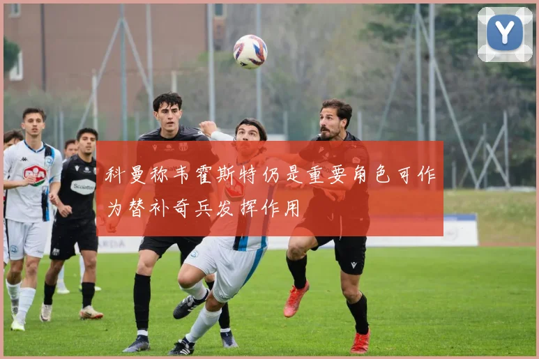 科曼称韦霍斯特仍是重要角色可作为替补奇兵发挥作用