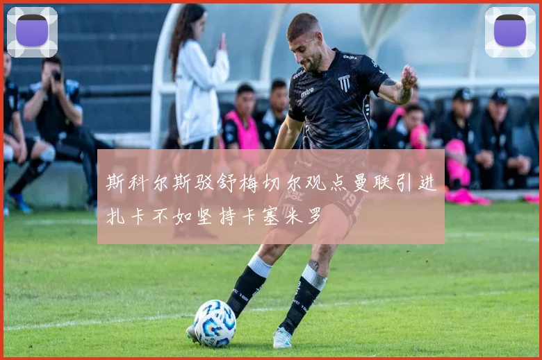 斯科尔斯驳舒梅切尔观点曼联引进扎卡不如坚持卡塞米罗
