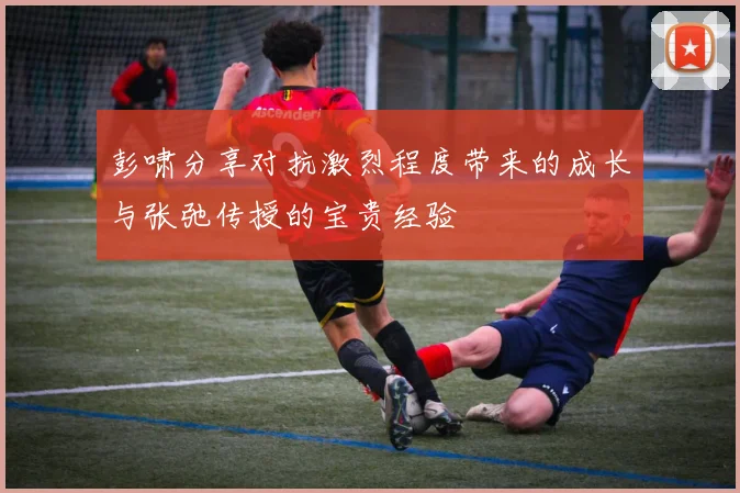 彭啸分享对抗激烈程度带来的成长与张弛传授的宝贵经验