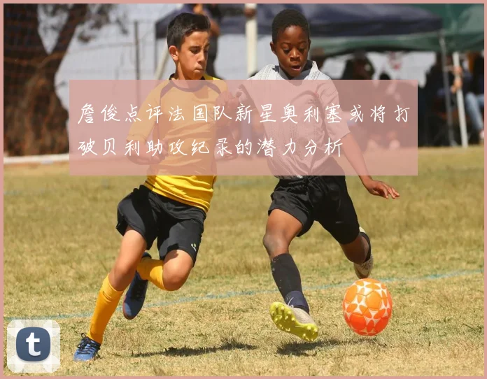 詹俊点评法国队新星奥利塞或将打破贝利助攻纪录的潜力分析