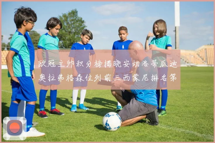 欧冠主帅积分榜揭晓安切洛蒂瓜迪奥拉弗格森位列前三西蒙尼排名第六