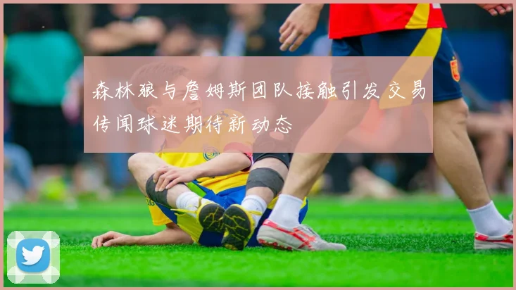 森林狼与詹姆斯团队接触引发交易传闻球迷期待新动态
